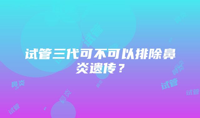 试管三代可不可以排除鼻炎遗传？