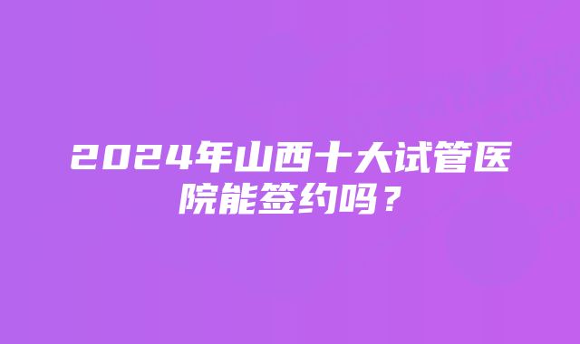 2024年山西十大试管医院能签约吗？