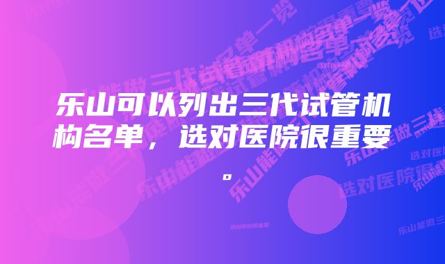 乐山可以列出三代试管机构名单，选对医院很重要。