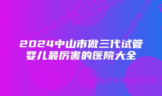 2024中山市做三代试管婴儿最厉害的医院大全