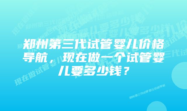 郑州第三代试管婴儿价格导航，现在做一个试管婴儿要多少钱？