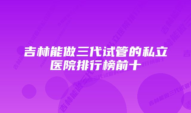 吉林能做三代试管的私立医院排行榜前十