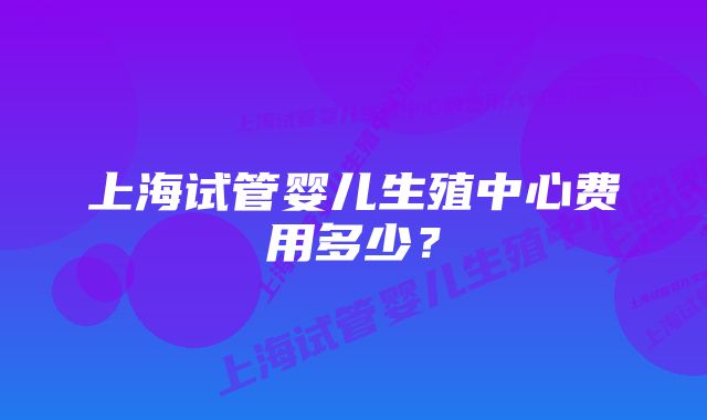 上海试管婴儿生殖中心费用多少？