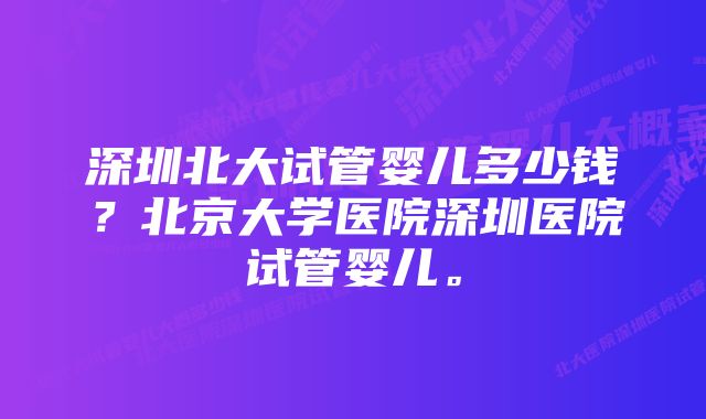 深圳北大试管婴儿多少钱？北京大学医院深圳医院试管婴儿。