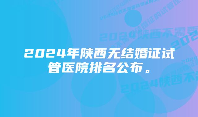 2024年陕西无结婚证试管医院排名公布。