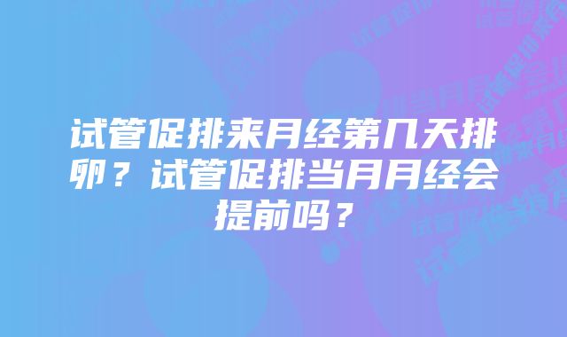 试管促排来月经第几天排卵？试管促排当月月经会提前吗？