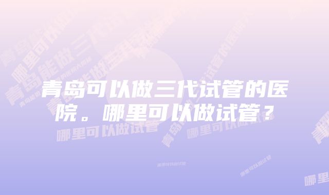 青岛可以做三代试管的医院。哪里可以做试管？