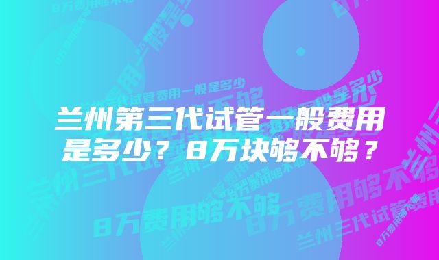 兰州第三代试管一般费用是多少？8万块够不够？