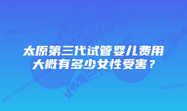 太原第三代试管婴儿费用大概有多少女性受害？