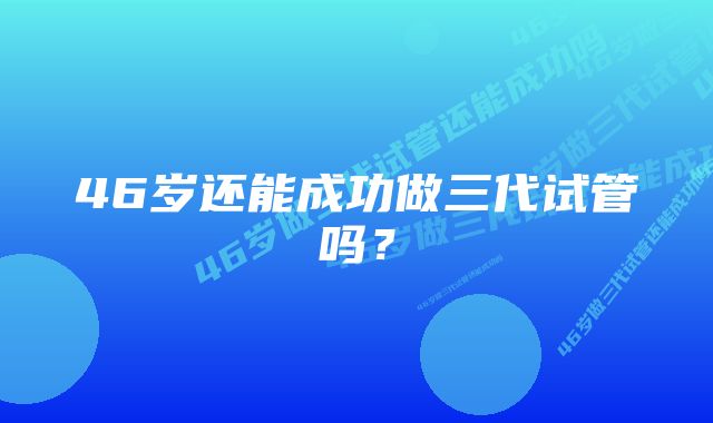 46岁还能成功做三代试管吗？