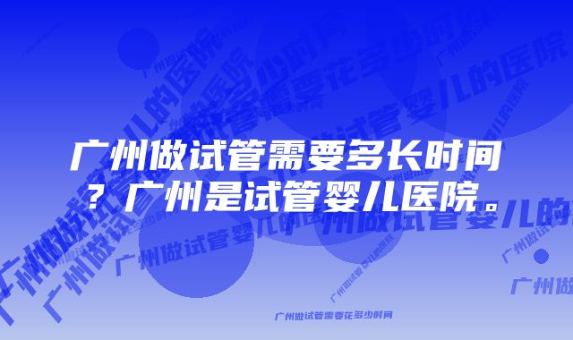 广州做试管需要多长时间？广州是试管婴儿医院。