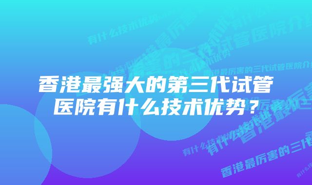 香港最强大的第三代试管医院有什么技术优势？