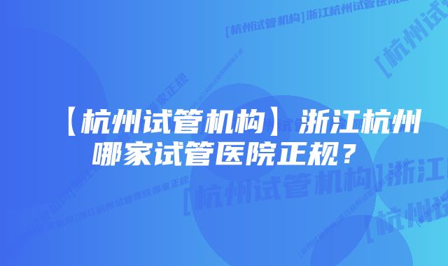 【杭州试管机构】浙江杭州哪家试管医院正规？