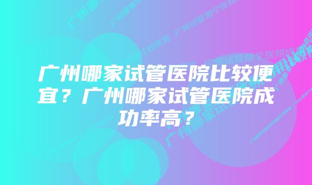 广州哪家试管医院比较便宜？广州哪家试管医院成功率高？