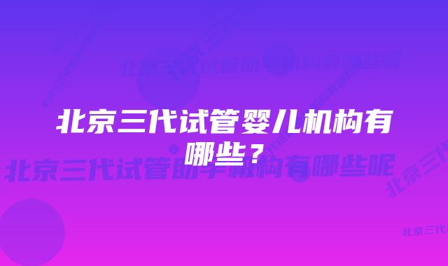 北京三代试管婴儿机构有哪些？