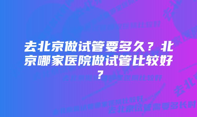 去北京做试管要多久？北京哪家医院做试管比较好？