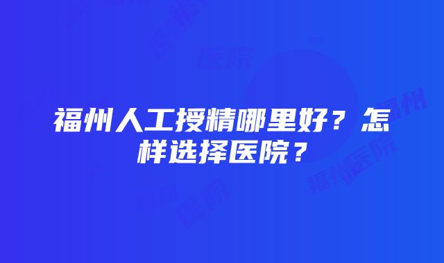 福州人工授精哪里好？怎样选择医院？