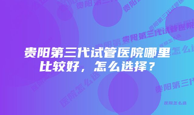 贵阳第三代试管医院哪里比较好，怎么选择？