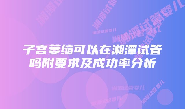 子宫萎缩可以在湘潭试管吗附要求及成功率分析