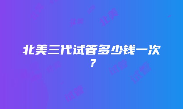 北美三代试管多少钱一次？