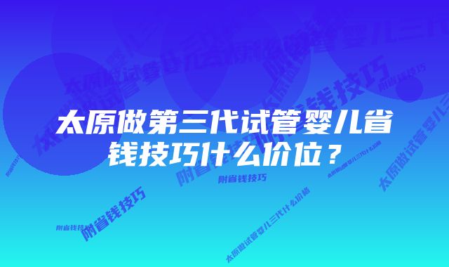 太原做第三代试管婴儿省钱技巧什么价位？