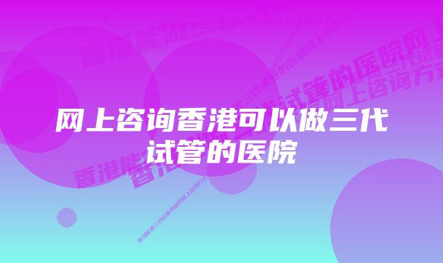 网上咨询香港可以做三代试管的医院