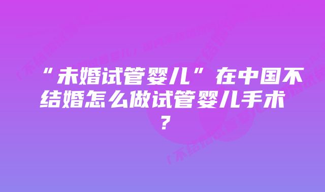 “未婚试管婴儿”在中国不结婚怎么做试管婴儿手术？