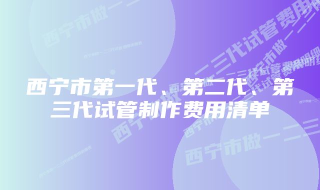 西宁市第一代、第二代、第三代试管制作费用清单