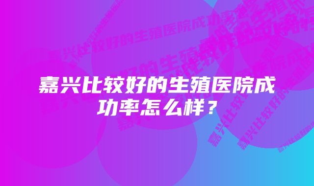 嘉兴比较好的生殖医院成功率怎么样？