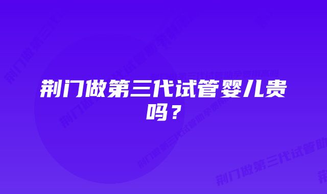 荆门做第三代试管婴儿贵吗？