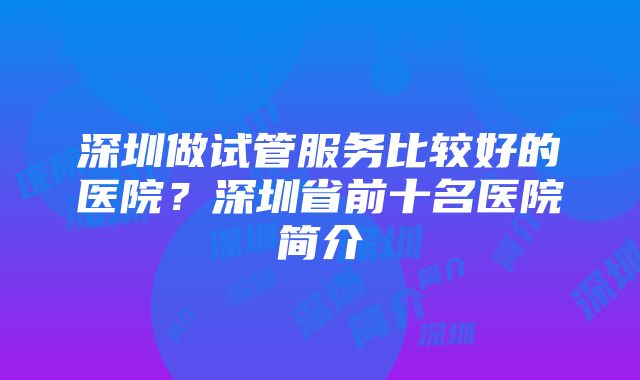 深圳做试管服务比较好的医院？深圳省前十名医院简介