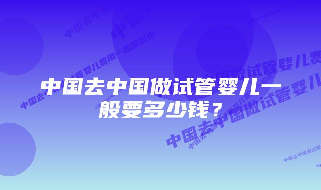 中国去中国做试管婴儿一般要多少钱？