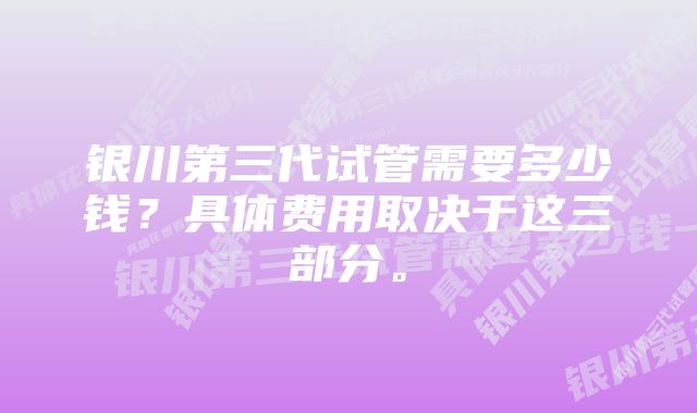 银川第三代试管需要多少钱？具体费用取决于这三部分。