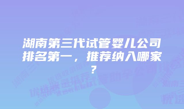 湖南第三代试管婴儿公司排名第一，推荐纳入哪家？