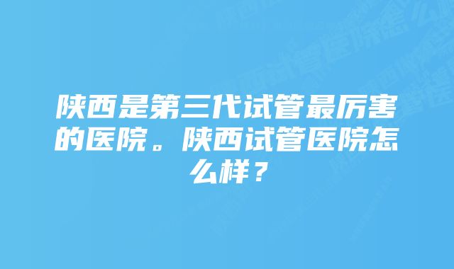 陕西是第三代试管最厉害的医院。陕西试管医院怎么样？