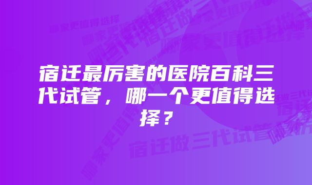 宿迁最厉害的医院百科三代试管，哪一个更值得选择？