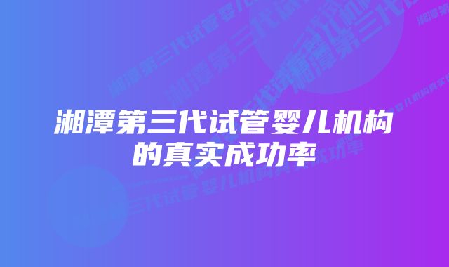 湘潭第三代试管婴儿机构的真实成功率