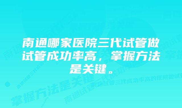 南通哪家医院三代试管做试管成功率高，掌握方法是关键。