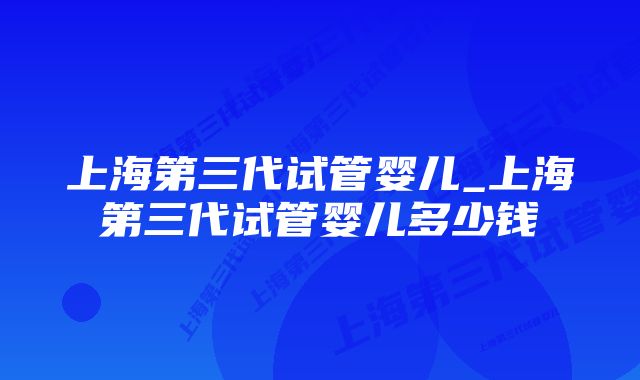 上海第三代试管婴儿_上海第三代试管婴儿多少钱