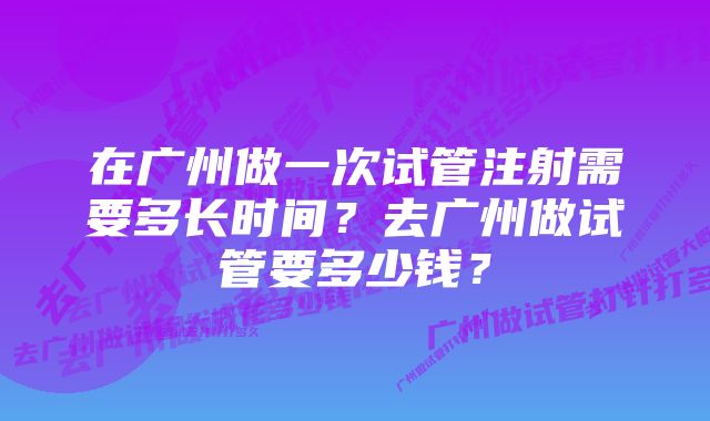 在广州做一次试管注射需要多长时间？去广州做试管要多少钱？