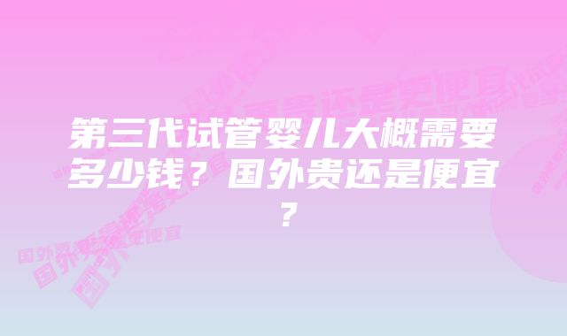 第三代试管婴儿大概需要多少钱？国外贵还是便宜？