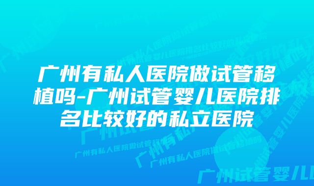 广州有私人医院做试管移植吗-广州试管婴儿医院排名比较好的私立医院