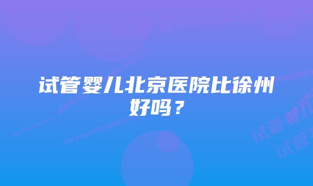 试管婴儿北京医院比徐州好吗？