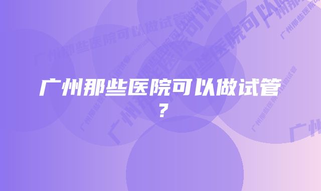 广州那些医院可以做试管？