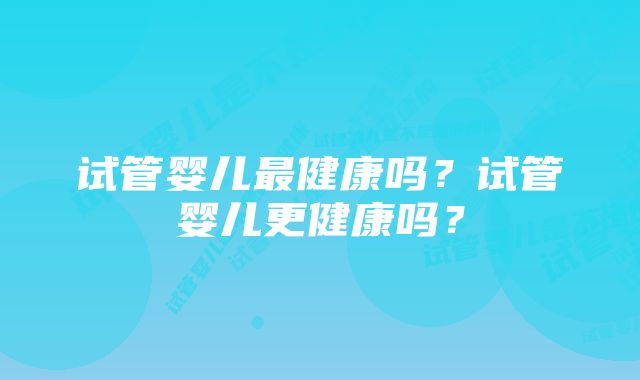 试管婴儿最健康吗？试管婴儿更健康吗？