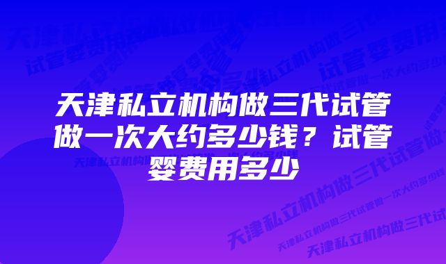 天津私立机构做三代试管做一次大约多少钱？试管婴费用多少