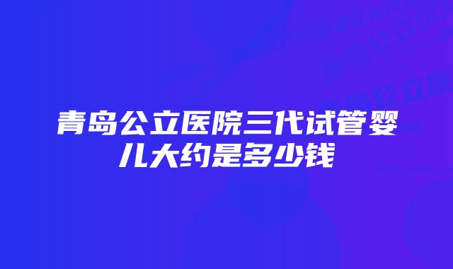 青岛公立医院三代试管婴儿大约是多少钱