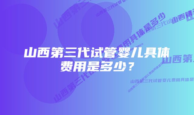 山西第三代试管婴儿具体费用是多少？