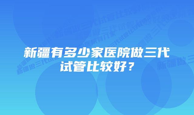 新疆有多少家医院做三代试管比较好？