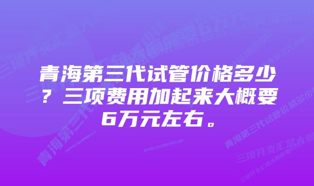 青海第三代试管价格多少？三项费用加起来大概要6万元左右。